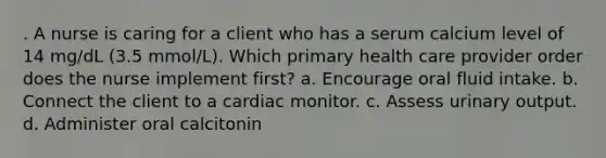 . A nurse is caring for a client who has a serum calcium level of 14 mg/dL (3.5 mmol/L). Which primary health care provider order does the nurse implement first? a. Encourage oral fluid intake. b. Connect the client to a cardiac monitor. c. Assess urinary output. d. Administer oral calcitonin