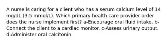 A nurse is caring for a client who has a serum calcium level of 14 mg/dL (3.5 mmol/L). Which primary health care provider order does the nurse implement first? a-Encourage oral fluid intake. b-Connect the client to a cardiac monitor. c-Assess urinary output. d-Administer oral calcitonin.