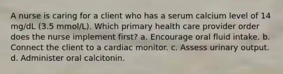 A nurse is caring for a client who has a serum calcium level of 14 mg/dL (3.5 mmol/L). Which primary health care provider order does the nurse implement first? a. Encourage oral fluid intake. b. Connect the client to a cardiac monitor. c. Assess urinary output. d. Administer oral calcitonin.