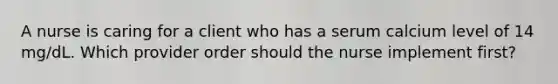 A nurse is caring for a client who has a serum calcium level of 14 mg/dL. Which provider order should the nurse implement first?