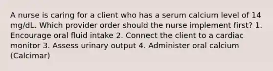 A nurse is caring for a client who has a serum calcium level of 14 mg/dL. Which provider order should the nurse implement first? 1. Encourage oral fluid intake 2. Connect the client to a cardiac monitor 3. Assess urinary output 4. Administer oral calcium (Calcimar)