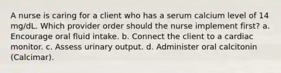 A nurse is caring for a client who has a serum calcium level of 14 mg/dL. Which provider order should the nurse implement first? a. Encourage oral fluid intake. b. Connect the client to a cardiac monitor. c. Assess urinary output. d. Administer oral calcitonin (Calcimar).