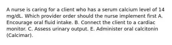 A nurse is caring for a client who has a serum calcium level of 14 mg/dL. Which provider order should the nurse implement first A. Encourage oral fluid intake. B. Connect the client to a cardiac monitor. C. Assess urinary output. E. Administer oral calcitonin (Calcimar).