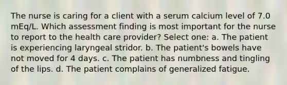 The nurse is caring for a client with a serum calcium level of 7.0 mEq/L. Which assessment finding is most important for the nurse to report to the health care provider? Select one: a. The patient is experiencing laryngeal stridor. b. The patient's bowels have not moved for 4 days. c. The patient has numbness and tingling of the lips. d. The patient complains of generalized fatigue.