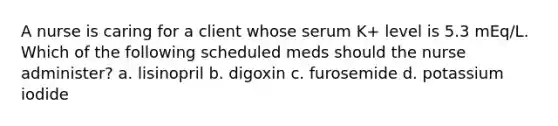 A nurse is caring for a client whose serum K+ level is 5.3 mEq/L. Which of the following scheduled meds should the nurse administer? a. lisinopril b. digoxin c. furosemide d. potassium iodide