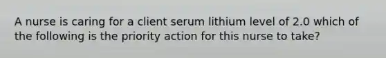 A nurse is caring for a client serum lithium level of 2.0 which of the following is the priority action for this nurse to take?