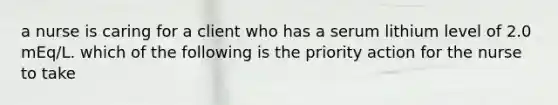 a nurse is caring for a client who has a serum lithium level of 2.0 mEq/L. which of the following is the priority action for the nurse to take