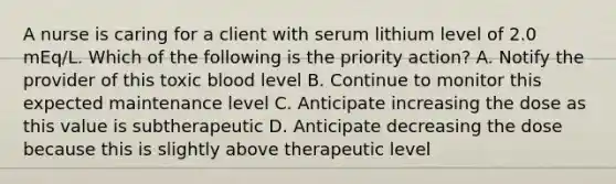 A nurse is caring for a client with serum lithium level of 2.0 mEq/L. Which of the following is the priority action? A. Notify the provider of this toxic blood level B. Continue to monitor this expected maintenance level C. Anticipate increasing the dose as this value is subtherapeutic D. Anticipate decreasing the dose because this is slightly above therapeutic level