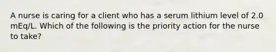 A nurse is caring for a client who has a serum lithium level of 2.0 mEq/L. Which of the following is the priority action for the nurse to take?