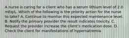 A nurse is caring for a client who has a serum lithium level of 2.0 mEq/L. Which of the following is the priority action for the nurse to take? A. Continue to monitor this expected maintenance level. B. Notify the primary provider the result indicates toxicity. C. Request the provider increase the client's medication dose. D. Check the client for manifestations of hypernatremia