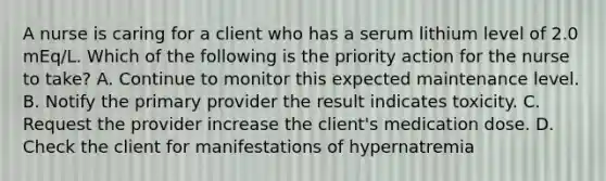 A nurse is caring for a client who has a serum lithium level of 2.0 mEq/L. Which of the following is the priority action for the nurse to take? A. Continue to monitor this expected maintenance level. B. Notify the primary provider the result indicates toxicity. C. Request the provider increase the client's medication dose. D. Check the client for manifestations of hypernatremia