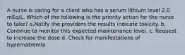 A nurse is caring for a client who has a serum lithium level 2.0 mEq/L. Which of the following is the priority action for the nurse to take? a.Notify the providers the results indicate toxicity. b. Continue to monitor this expected maintenance level. c. Request to increase the dose d. Check for manifestations of hypernatremia