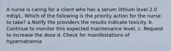 A nurse is caring for a client who has a serum lithium level 2.0 mEq/L. Which of the following is the priority action for the nurse to take? a.Notify the providers the results indicate toxicity. b. Continue to monitor this expected maintenance level. c. Request to increase the dose d. Check for manifestations of hypernatremia