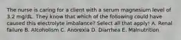 The nurse is caring for a client with a serum magnesium level of 3.2 mg/dL. They know that which of the following could have caused this electrolyte imbalance? Select all that apply! A. Renal failure B. Alcoholism C. Anorexia D. Diarrhea E. Malnutrition