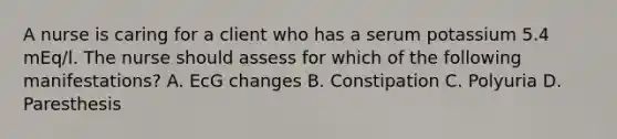 A nurse is caring for a client who has a serum potassium 5.4 mEq/l. The nurse should assess for which of the following manifestations? A. EcG changes B. Constipation C. Polyuria D. Paresthesis