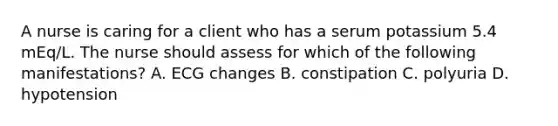 A nurse is caring for a client who has a serum potassium 5.4 mEq/L. The nurse should assess for which of the following manifestations? A. ECG changes B. constipation C. polyuria D. hypotension
