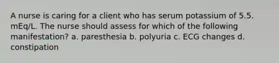 A nurse is caring for a client who has serum potassium of 5.5. mEq/L. The nurse should assess for which of the following manifestation? a. paresthesia b. polyuria c. ECG changes d. constipation