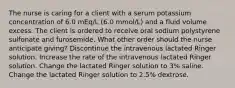 The nurse is caring for a client with a serum potassium concentration of 6.0 mEq/L (6.0 mmol/L) and a fluid volume excess. The client is ordered to receive oral sodium polystyrene sulfonate and furosemide. What other order should the nurse anticipate giving? Discontinue the intravenous lactated Ringer solution. Increase the rate of the intravenous lactated Ringer solution. Change the lactated Ringer solution to 3% saline. Change the lactated Ringer solution to 2.5% dextrose.