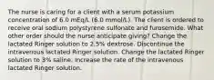 The nurse is caring for a client with a serum potassium concentration of 6.0 mEq/L (6.0 mmol/L). The client is ordered to receive oral sodium polystyrene sulfonate and furosemide. What other order should the nurse anticipate giving? Change the lactated Ringer solution to 2.5% dextrose. Discontinue the intravenous lactated Ringer solution. Change the lactated Ringer solution to 3% saline. Increase the rate of the intravenous lactated Ringer solution.