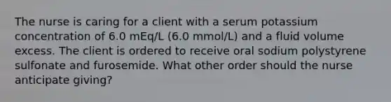 The nurse is caring for a client with a serum potassium concentration of 6.0 mEq/L (6.0 mmol/L) and a fluid volume excess. The client is ordered to receive oral sodium polystyrene sulfonate and furosemide. What other order should the nurse anticipate giving?