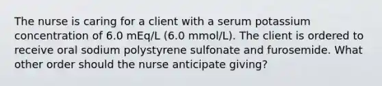 The nurse is caring for a client with a serum potassium concentration of 6.0 mEq/L (6.0 mmol/L). The client is ordered to receive oral sodium polystyrene sulfonate and furosemide. What other order should the nurse anticipate giving?