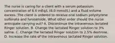 The nurse is caring for a client with a serum potassium concentration of 6.0 mEq/L (6.0 mmol/L) and a fluid volume excess. The client is ordered to receive oral sodium polystyrene sulfonate and furosemide. What other order should the nurse anticipate carrying out? A. Discontinue the intravenous lactated Ringer solution. B. Change the lactated Ringer solution to 3% saline. C. Change the lactated Ringer solution to 2.5% dextrose. D. Increase the rate of the intravenous lactated Ringer solution.
