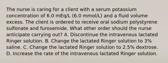 The nurse is caring for a client with a serum potassium concentration of 6.0 mEq/L (6.0 mmol/L) and a fluid volume excess. The client is ordered to receive oral sodium polystyrene sulfonate and furosemide. What other order should the nurse anticipate carrying out? A. Discontinue the intravenous lactated Ringer solution. B. Change the lactated Ringer solution to 3% saline. C. Change the lactated Ringer solution to 2.5% dextrose. D. Increase the rate of the intravenous lactated Ringer solution.