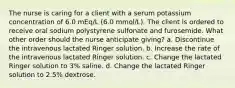 The nurse is caring for a client with a serum potassium concentration of 6.0 mEq/L (6.0 mmol/L). The client is ordered to receive oral sodium polystyrene sulfonate and furosemide. What other order should the nurse anticipate giving? a. Discontinue the intravenous lactated Ringer solution. b. Increase the rate of the intravenous lactated Ringer solution. c. Change the lactated Ringer solution to 3% saline. d. Change the lactated Ringer solution to 2.5% dextrose.