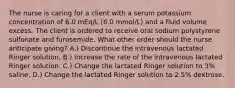 The nurse is caring for a client with a serum potassium concentration of 6.0 mEq/L (6.0 mmol/L) and a fluid volume excess. The client is ordered to receive oral sodium polystyrene sulfonate and furosemide. What other order should the nurse anticipate giving? A.) Discontinue the intravenous lactated Ringer solution. B.) Increase the rate of the intravenous lactated Ringer solution. C.) Change the lactated Ringer solution to 3% saline. D.) Change the lactated Ringer solution to 2.5% dextrose.