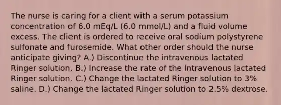 The nurse is caring for a client with a serum potassium concentration of 6.0 mEq/L (6.0 mmol/L) and a fluid volume excess. The client is ordered to receive oral sodium polystyrene sulfonate and furosemide. What other order should the nurse anticipate giving? A.) Discontinue the intravenous lactated Ringer solution. B.) Increase the rate of the intravenous lactated Ringer solution. C.) Change the lactated Ringer solution to 3% saline. D.) Change the lactated Ringer solution to 2.5% dextrose.