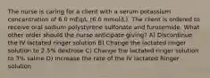 The nurse is caring for a client with a serum potassium concentration of 6.0 mEq/L (6.0 mmol/L). The client is ordered to receive oral sodium polystyrene sulfonate and furosemide. What other order should the nurse anticipate giving? A) Discontinue the IV lactated ringer solution B) Change the lactated ringer solution to 2.5% dextrose C) Change the lactated ringer solution to 3% saline D) Increase the rate of the IV lactated Ringer solution