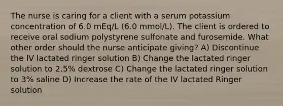 The nurse is caring for a client with a serum potassium concentration of 6.0 mEq/L (6.0 mmol/L). The client is ordered to receive oral sodium polystyrene sulfonate and furosemide. What other order should the nurse anticipate giving? A) Discontinue the IV lactated ringer solution B) Change the lactated ringer solution to 2.5% dextrose C) Change the lactated ringer solution to 3% saline D) Increase the rate of the IV lactated Ringer solution