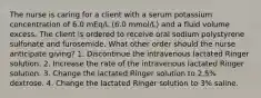 The nurse is caring for a client with a serum potassium concentration of 6.0 mEq/L (6.0 mmol/L) and a fluid volume excess. The client is ordered to receive oral sodium polystyrene sulfonate and furosemide. What other order should the nurse anticipate giving? 1. Discontinue the intravenous lactated Ringer solution. 2. Increase the rate of the intravenous lactated Ringer solution. 3. Change the lactated Ringer solution to 2.5% dextrose. 4. Change the lactated Ringer solution to 3% saline.