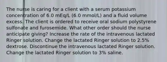 The nurse is caring for a client with a serum potassium concentration of 6.0 mEq/L (6.0 mmol/L) and a fluid volume excess. The client is ordered to receive oral sodium polystyrene sulfonate and furosemide. What other order should the nurse anticipate giving? Increase the rate of the intravenous lactated Ringer solution. Change the lactated Ringer solution to 2.5% dextrose. Discontinue the intravenous lactated Ringer solution. Change the lactated Ringer solution to 3% saline.