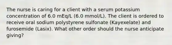 The nurse is caring for a client with a serum potassium concentration of 6.0 mEq/L (6.0 mmol/L). The client is ordered to receive oral sodium polystyrene sulfonate (Kayexelate) and furosemide (Lasix). What other order should the nurse anticipate giving?