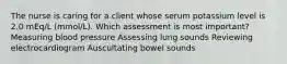 The nurse is caring for a client whose serum potassium level is 2.0 mEq/L (mmol/L). Which assessment is most important? Measuring blood pressure Assessing lung sounds Reviewing electrocardiogram Auscultating bowel sounds