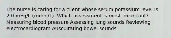 The nurse is caring for a client whose serum potassium level is 2.0 mEq/L (mmol/L). Which assessment is most important? Measuring blood pressure Assessing lung sounds Reviewing electrocardiogram Auscultating bowel sounds