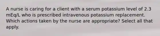 A nurse is caring for a client with a serum potassium level of 2.3 mEq/L who is prescribed intravenous potassium replacement. Which actions taken by the nurse are appropriate? Select all that apply.