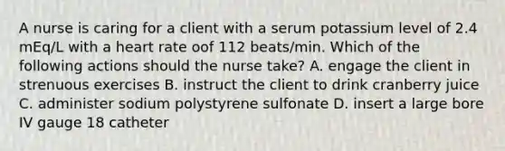 A nurse is caring for a client with a serum potassium level of 2.4 mEq/L with a heart rate oof 112 beats/min. Which of the following actions should the nurse take? A. engage the client in strenuous exercises B. instruct the client to drink cranberry juice C. administer sodium polystyrene sulfonate D. insert a large bore IV gauge 18 catheter