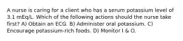 A nurse is caring for a client who has a serum potassium level of 3.1 mEq/L. Which of the following actions should the nurse take first? A) Obtain an ECG. B) Administer oral potassium. C) Encourage potassium-rich foods. D) Monitor I & O.