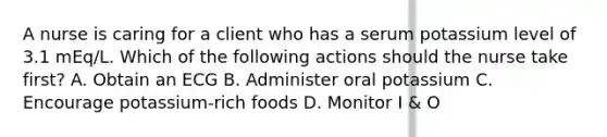 A nurse is caring for a client who has a serum potassium level of 3.1 mEq/L. Which of the following actions should the nurse take first? A. Obtain an ECG B. Administer oral potassium C. Encourage potassium-rich foods D. Monitor I & O