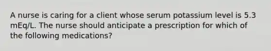 A nurse is caring for a client whose serum potassium level is 5.3 mEq/L. The nurse should anticipate a prescription for which of the following medications?