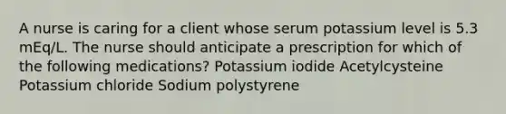 A nurse is caring for a client whose serum potassium level is 5.3 mEq/L. The nurse should anticipate a prescription for which of the following medications? Potassium iodide Acetylcysteine Potassium chloride Sodium polystyrene