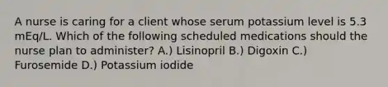 A nurse is caring for a client whose serum potassium level is 5.3 mEq/L. Which of the following scheduled medications should the nurse plan to administer? A.) Lisinopril B.) Digoxin C.) Furosemide D.) Potassium iodide