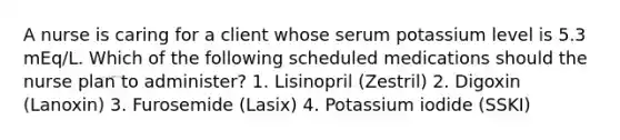 A nurse is caring for a client whose serum potassium level is 5.3 mEq/L. Which of the following scheduled medications should the nurse plan to administer? 1. Lisinopril (Zestril) 2. Digoxin (Lanoxin) 3. Furosemide (Lasix) 4. Potassium iodide (SSKI)