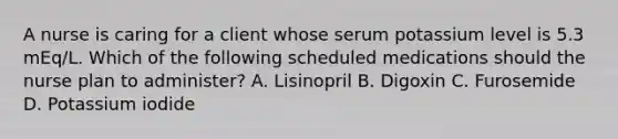 A nurse is caring for a client whose serum potassium level is 5.3 mEq/L. Which of the following scheduled medications should the nurse plan to administer? A. Lisinopril B. Digoxin C. Furosemide D. Potassium iodide