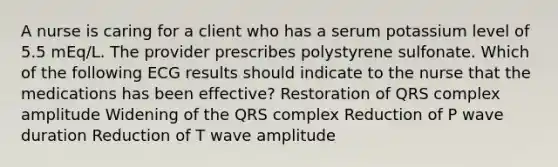 A nurse is caring for a client who has a serum potassium level of 5.5 mEq/L. The provider prescribes polystyrene sulfonate. Which of the following ECG results should indicate to the nurse that the medications has been effective? ​Restoration of QRS complex amplitude ​Widening of the QRS complex Reduction of P wave duration ​Reduction of T wave amplitude