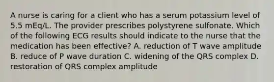 A nurse is caring for a client who has a serum potassium level of 5.5 mEq/L. The provider prescribes polystyrene sulfonate. Which of the following ECG results should indicate to the nurse that the medication has been effective? A. reduction of T wave amplitude B. reduce of P wave duration C. widening of the QRS complex D. restoration of QRS complex amplitude