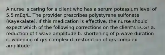 A nurse is caring for a client who has a serum potassium level of 5.5 mEq/L. The provider prescribes polystyrene sulfonate (Kayexalate). If this medication is effective, the nurse should expect which of the following corrections on the client's ECG? a. reduction of t-wave amplitude b. shortening of p-wave duration c. widening of qrs complex d. restoration of qrs complex amplitude