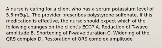 A nurse is caring for a client who has a serum potassium level of 5.5 mEq/L. The provider prescribes polystyrene sulfonate. If this medication is effective, the nurse should expect which of the following changes on the client's ECG? A. Reduction of T-wave amplitude B. Shortening of P-wave duration C. Widening of the QRS complex D. Restoration of QRS complex amplitude